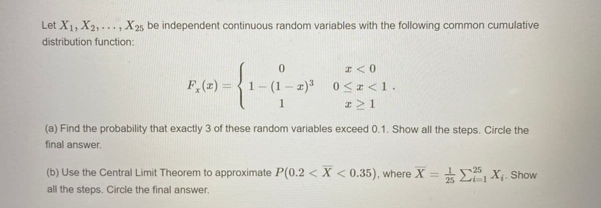 Let X1, X2, . .., X25 be independent continuous random variables with the following common cumulative
distribution function:
x < 0
F, (z) = { 1– (1 – x)*
0 < x < 1 .
|
1
x > 1
(a) Find the probability that exactly 3 of these random variables exceed 0.1. Show all the steps. Circle the
final answer.
(b) Use the Central Limit Theorem to approximate P(0.2 < X < 0.35), where X = E X;. Show
25
all the steps. Circle the final answer.
