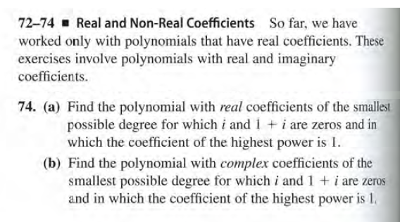 72-74 Real and Non-Real Coefficients So far, we have
worked only with polynomials that have real coefficients. These
exercises involve polynomials with real and imaginary
coefficients.
74. (a) Find the polynomial with real coefficients of the smallest
possible degree for which i andi+i are zeros and in
which the coefficient of the highest power is 1.
(b) Find the polynomial with complex coefficients of the
smallest possible degree for which i and 1 + i are zeros
and in which the coefficient of the highest power is 1.
