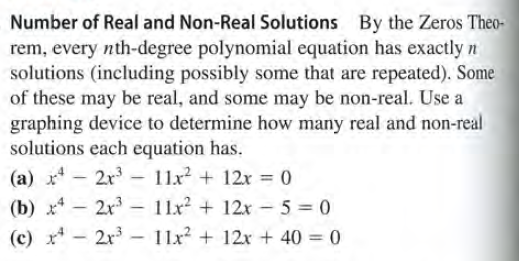 Number of Real and Non-Real Solutions By the Zeros Theo-
rem, every nth-degree polynomial equation has exactly n
solutions (including possibly some that are repeated). Some
of these may be real, and some may be non-real. Use a
graphing device to determine how many real and non-real
solutions each equation has.
(a) x - 2x - 11x + 12x = 0
(b) x* – 2r - 11x2 + 12x- 5 = 0
(c) x* - 2r – 11x? + 12x + 40 = 0
|
