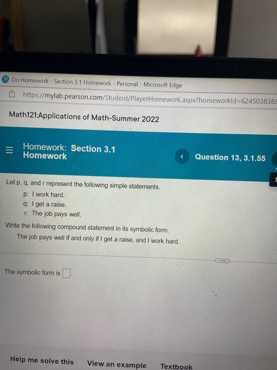 Do Homework - Section 3.1 Homework - Personal - Microsoft Edge
https://mylab.pearson.com/Student/PlayerHomework.aspx?homeworkId=624503838E
Math121:Applications of Math-Summer 2022
Homework: Section 3.1
Homework
Question 13, 3.1.55
Let p, q, and r represent the following simple statements.
p: I work hard.
q: I get a raise.
r: The job pays well.
Write the following compound statement in its symbolic form.
The job pays well if and only if I get a raise, and I work hard.
....
The symbolic form is.
Help me solve this
View an example
Textbook