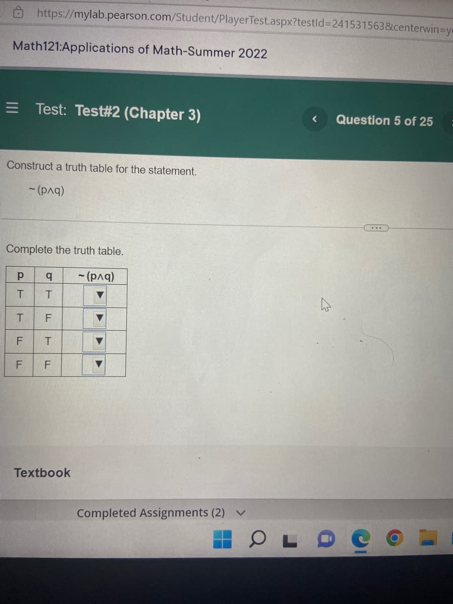 https://mylab.pearson.com/Student/PlayerTest.aspx?testid=241531563&centerwin-y
Math121:Applications of Math-Summer 2022
= Test: Test#2 (Chapter 3)
< Question 5 of 25
Construct a truth table for the statement.
~ (рла)
...
Complete the truth table.
Р
q ~ (рла)
T
T
T F
F T
▼
LL
LL
F
Textbook
LL
Completed Assignments (2)
COLO