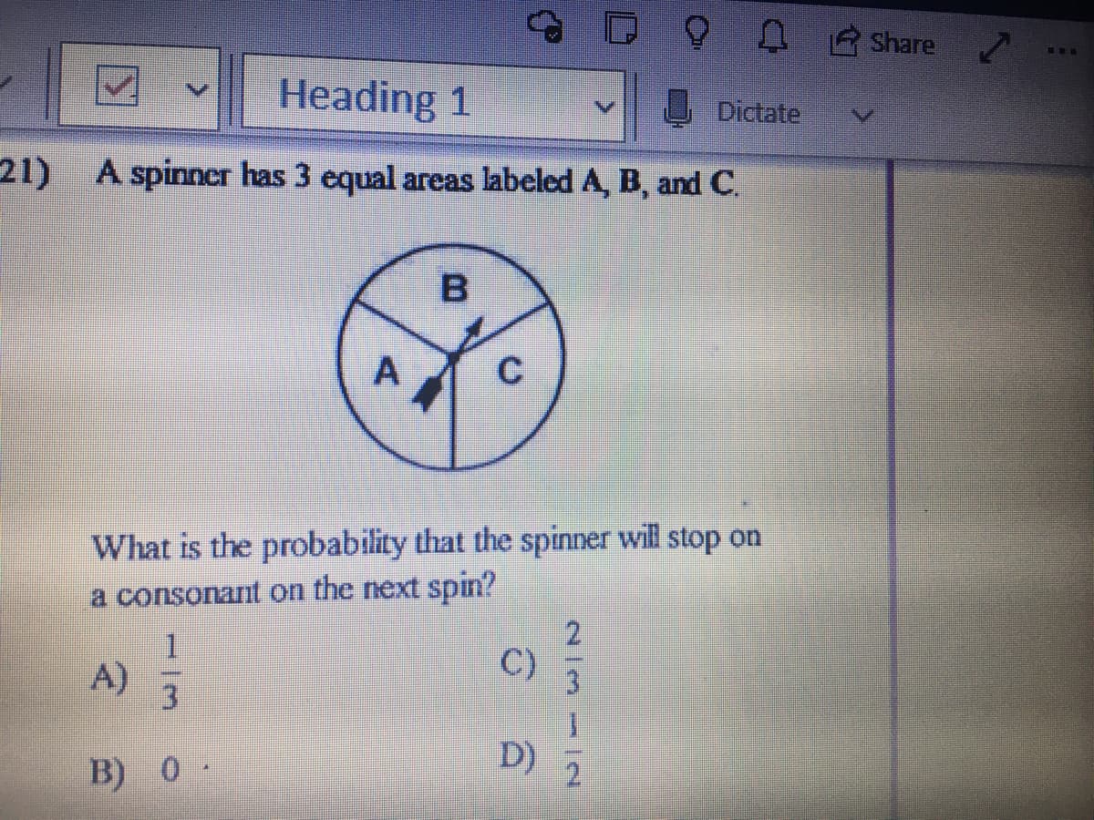 O0 Share
Heading 1
Dictate
21) A spinner has 3 equal areas labeled A, B, and C.
B.
What is the probability that the spinner will stop on
a consonant on the next spin?
1.
A)
C)
3
D)
B) 0 -
2l3- |N
