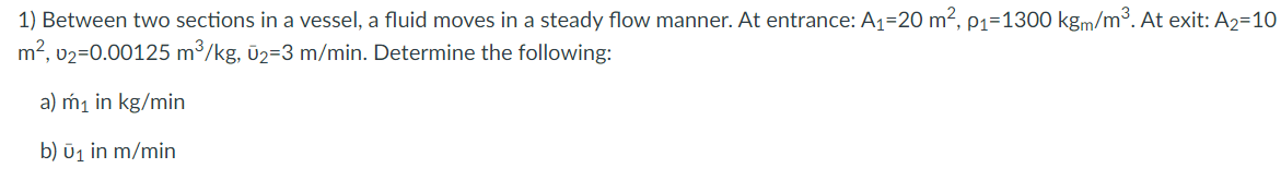 1) Between two sections in a vessel, a fluid moves in a steady flow manner. At entrance: A1=20 m², p1=1300 kgm/m³. At exit: A2=10
m2, v2=0.00125 m³/kg, ū2=3 m/min. Determine the following:
a) m1 in kg/min
b) ūj in m/min
