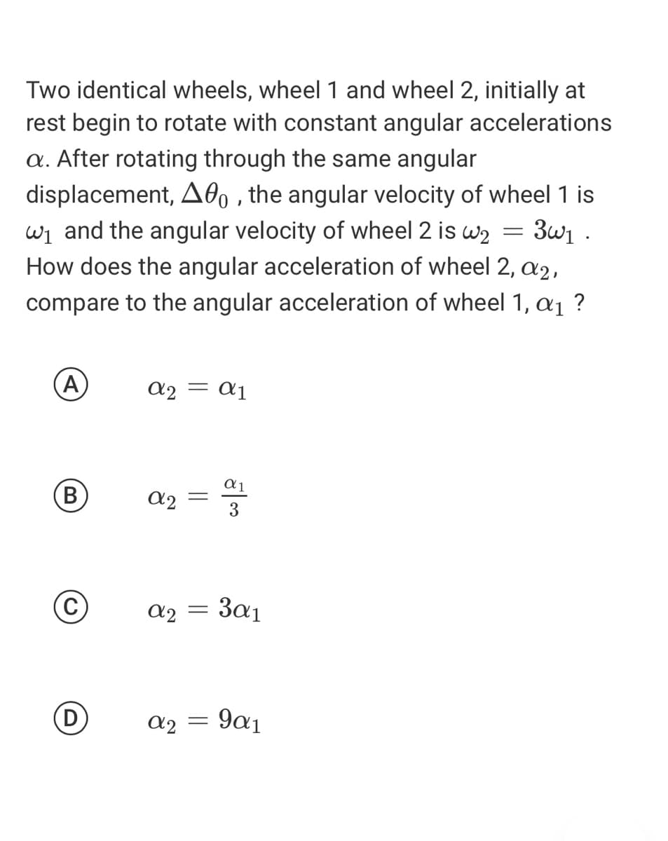 Two identical wheels, wheel 1 and wheel 2, initially at
rest begin to rotate with constant angular accelerations
a. After rotating through the same angular
displacement, A0, , the angular velocity of wheel 1 is
wi and the angular velocity of wheel 2 is w2 = 3w1 .
How does the angular acceleration of wheel 2, a2,
compare to the angular acceleration of wheel 1, a1 ?
(A
a2 = a1
В
a2
3
= in
3a1
(D
a2
9α1
||
