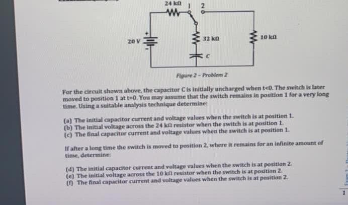 24 ka
20 V
32 kn
10 kn
Figure 2- Probiem 2
For the circuit shown above, the capacitor Cis initially uncharged when te0. The switch is later
moved to position 1 at t-0. You may assume that the switch remains in position 1 for a very long
time. Using a suitable analysis technique determine:
(a) The initial capacitor current and voltage values when the switch is at position 1.
(b) The initial voltage across the 24 ka resistor when the switch is at position 1.
() The final capacitor current and voltage values when the switch is at position 1.
If alter a long time the switch is moved to position 2. where it remains for an infinite amount of
time, determine:
(d) The initial capacitor current and voltage values when the switch is at position 2
(e) The initial voltage across the 10 kl resistor when the switch is at position 2.
() The final capacitor current and voltage values when the switch is at position 2.
