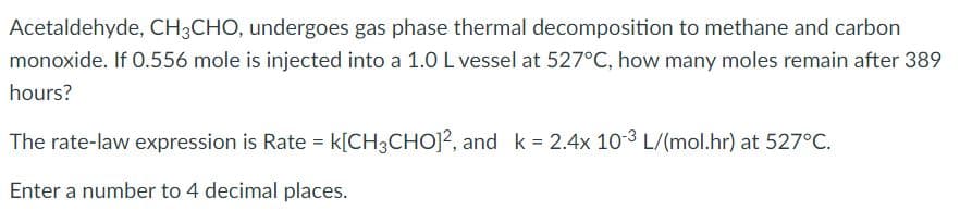 Acetaldehyde, CH3CHO, undergoes gas phase thermal decomposition to methane and carbon
monoxide. If O.556 mole is injected into a 1.0 L vessel at 527°C, how many moles remain after 389
hours?
The rate-law expression is Rate = k[CH3CHO]?, and k = 2.4x 103 L/(mol.hr) at 527°C.
Enter a number to 4 decimal places.
