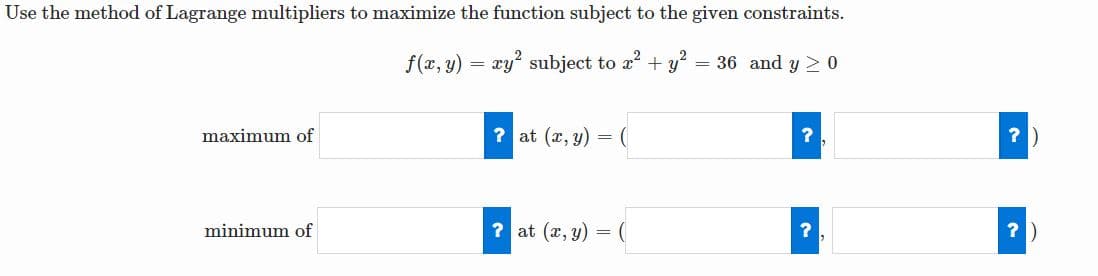 Use the method of Lagrange multipliers to maximize the function subject to the given constraints.
f(x, y) = xy? subject to a + y = 36 and y >0
maximum of
? at (x, y) =
?)
minimum of
? at (x, y) =
