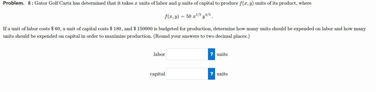 Problem. 8: Gator Golf Cartz has determined that it takes a units of labor and y units of capital to produce f(x, y) units of its product, where
f(x, y)
50 a1/5 y4/5
If a unit of labor costs $ 60, a unit of capital costs $ 180, and $ 150000 is budgeted for production, determine how many units should be expended on labor and how many
units should be expended on capital in order to maximize production. (Round your answers to two decimal places.)
labor
? units
capital
? units
