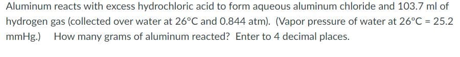 Aluminum reacts with excess hydrochloric acid to form aqueous aluminum chloride and 103.7 ml of
hydrogen gas (collected over water at 26°C and 0.844 atm). (Vapor pressure of water at 26°C = 25.2
mmHg.) How many grams of aluminum reacted? Enter to 4 decimal places.
