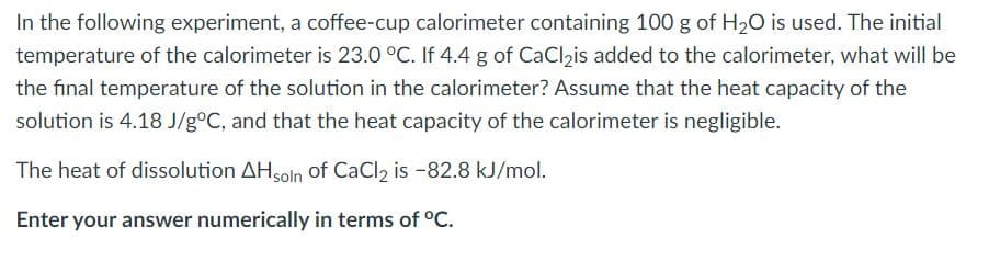 In the following experiment, a coffee-cup calorimeter containing 100 g of H20 is used. The initial
temperature of the calorimeter is 23.0 °C. If 4.4 g of CaClis added to the calorimeter, what will be
the final temperature of the solution in the calorimeter? Assume that the heat capacity of the
solution is 4.18 J/g°C, and that the heat capacity of the calorimeter is negligible.
The heat of dissolution AHsoln of CaCl2 is -82.8 kJ/mol.
Enter your answer numerically in terms of °C.

