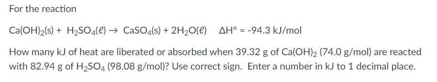 For the reaction
Ca(OH)2(s) + H2SO4(e) → CaSO4(s) + 2H20(e) AH° = -94.3 kJ/mol
%3D
How many kJ of heat are liberated or absorbed when 39.32 g of Ca(OH), (74.0 g/mol) are reacted
with 82.94 g of H,SO4 (98.08 g/mol)? Use correct sign. Enter a number in kJ to 1 decimal place.
