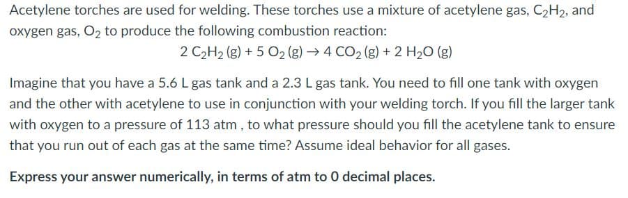 Acetylene torches are used for welding. These torches use a mixture of acetylene gas, C2H2, and
oxygen gas, O2 to produce the following combustion reaction:
2 C2H2 (g) + 5 O2 (g) → 4 CO2 (g) + 2 H20 (g)
Imagine that you have a 5.6 L gas tank and a 2.3 L gas tank. You need to fill one tank with oxygen
and the other with acetylene to use in conjunction with your welding torch. If you fill the larger tank
with oxygen to a pressure of 113 atm , to what pressure should you fill the acetylene tank to ensure
that you run out of each gas at the same time? Assume ideal behavior for all gases.
Express your answer numerically, in terms of atm to 0 decimal places.
