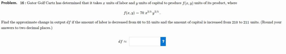Problem. 16: Gator Golf Cartz has determined that it takes æ units of labor and y units of capital to produce f(x, y) units of its product, where
f(x, y)
= 70 z3/5 2/5 .
Find the approximate change in output df if the amount of labor is decreased from 60 to 55 units and the amount of capital is increased from 210 to 211 units. (Round your
answers to two decimal places.)
df -
