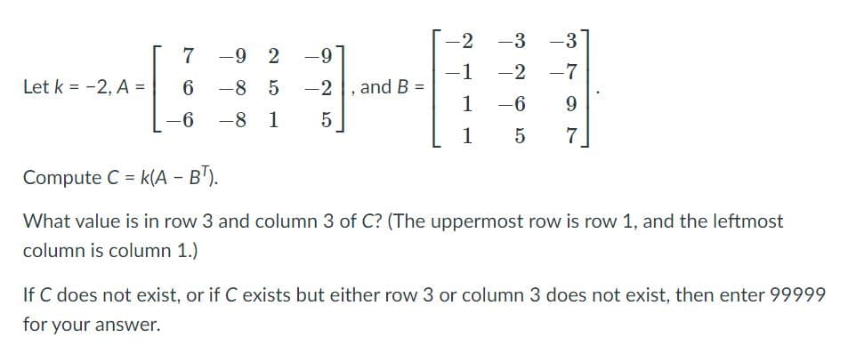 -2
-3
-3
7
-9 2
-9
-7
-1
-2 , and B =
1
-2
Let k = -2, A =
6.
-8 5
|
-6
9.
-6
-8 1
1
5
Compute C = k(A - B").
What value is in row 3 and column 3 of C? (The uppermost row is row 1, and the leftmost
column is column 1.)
If C does not exist, or if C exists but either row 3 or column 3 does not exist, then enter 99999
for your answer.

