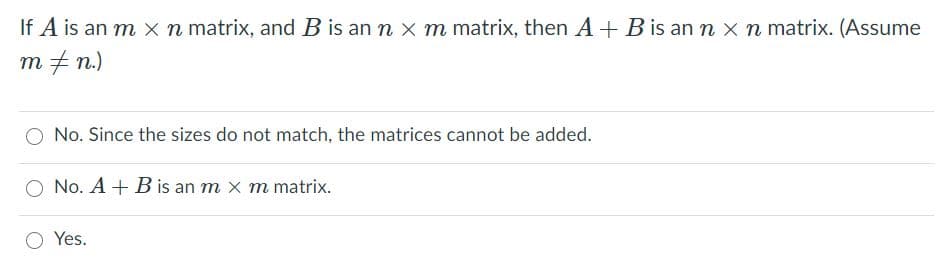 If A is an m x n matrix, and B is an n x m matrix, then A + B is ann x n matrix. (Assume
m + n.)
No. Since the sizes do not match, the matrices cannot be added.
No. A + B is an m x m matrix.
Yes.
