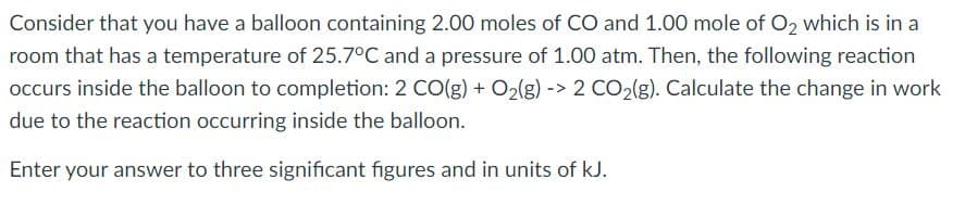Consider that you have a balloon containing 2.00 moles of CO and 1.00 mole of O2 which is in a
room that has a temperature of 25.7°C and a pressure of 1.00 atm. Then, the following reaction
occurs inside the balloon to completion: 2 CO(g) + O>(g) -> 2 CO,(g). Calculate the change in work
due to the reaction occurring inside the balloon.
Enter your answer to three significant figures and in units of kJ.
