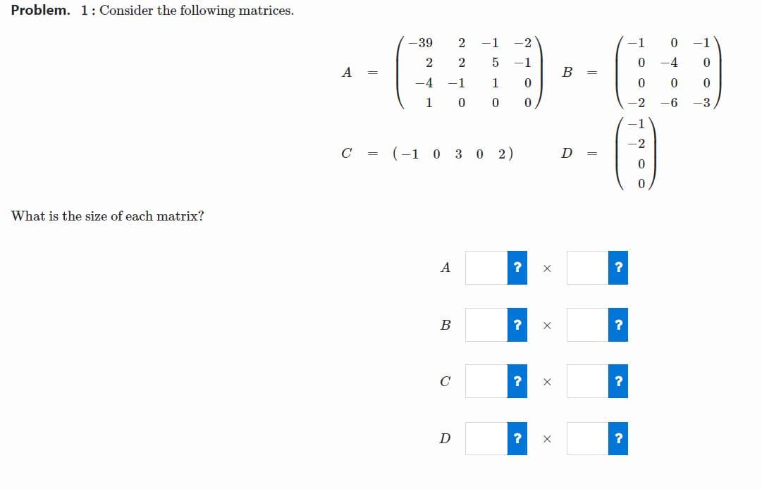 Problem. 1: Consider the following matrices.
-39
-1
-2
-1
-1
-1
-4
A
B
-4
-1
1
1
-2
-6
-3
-1
-2
C =
(-1 0 3 0 2)
D =
What is the size of each matrix?
A
B
C
