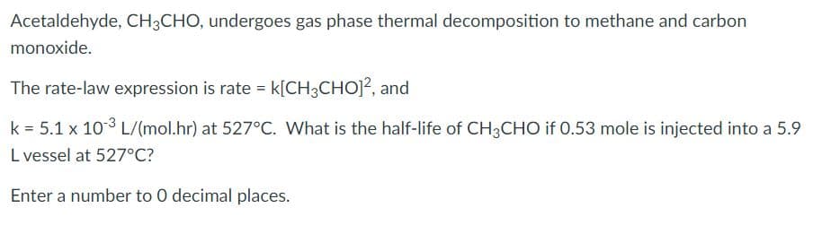 Acetaldehyde, CH;CHO, undergoes gas phase thermal decomposition to methane and carbon
monoxide.
The rate-law expression is rate k[CH3CHOJ?, and
k = 5.1 x 103 L/(mol.hr) at 527°C. What is the half-life of CH3CHO if 0.53 mole is injected into a 5.9
L vessel at 527°C?
Enter a number to 0 decimal places.
