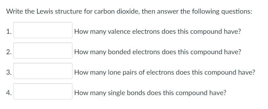 Write the Lewis structure for carbon dioxide, then answer the following questions:
1.
How many valence electrons does this compound have?
2.
How many bonded electrons does this compound have?
How many lone pairs of electrons does this compound have?
4.
How many single bonds does this compound have?
3.
