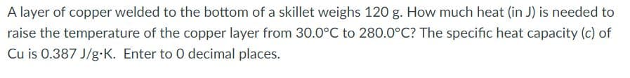 A layer of copper welded to the bottom of a skillet weighs 120 g. How much heat (in J) is needed to
raise the temperature of the copper layer from 30.0°C to 280.0°C? The specific heat capacity (c) of
Cu is 0.387 J/g.K. Enter to 0 decimal places.
