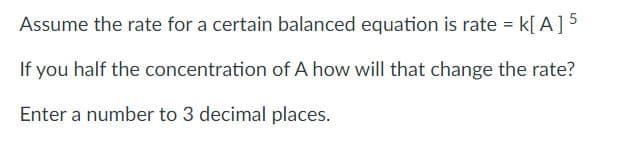 Assume the rate for a certain balanced equation is rate = k[ A]5
If you half the concentration of A how will that change the rate?
Enter a number to 3 decimal places.

