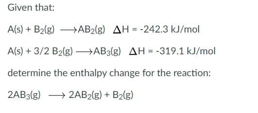 Given that:
A(s) + B2(g) – AB2(g) AH = -242.3 kJ/mol
A(s) + 3/2 B2(g) →AB3(g) AH = -319.1 kJ/mol
determine the enthalpy change for the reaction:
2AB3(g) → 2AB2(g) + B2(g)
