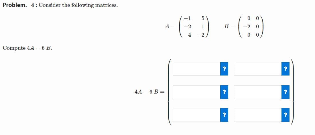 Problem. 4: Consider the following matrices.
-1
0 0
A =
-2
1
B =
-2
4
-2
Compute 4A – 6 B.
?
4A – 6 B =
