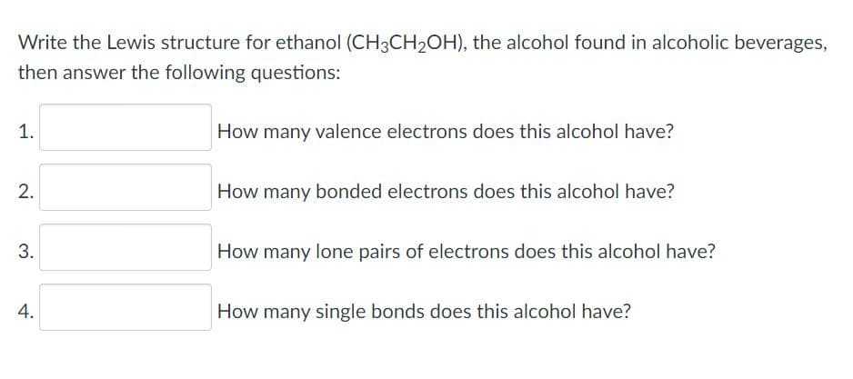 Write the Lewis structure for ethanol (CH3CH2OH), the alcohol found in alcoholic beverages,
then answer the following questions:
1.
How many valence electrons does this alcohol have?
How many bonded electrons does this alcohol have?
3.
How many lone pairs of electrons does this alcohol have?
How many single bonds does this alcohol have?
2.
4.

