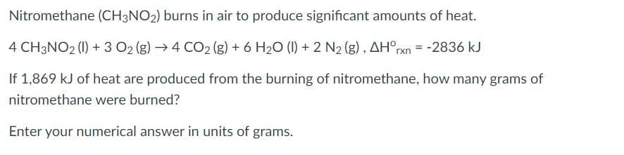 Nitromethane (CH3NO2) burns in air to produce significant amounts of heat.
4 CH3NO2 (1) + 3 O2 (g) → 4 CO2 (g) + 6 H2O (1) + 2 N2 (g) , AH°rxn = -2836 kJ
If 1,869 kJ of heat are produced from the burning of nitromethane, how many grams of
nitromethane were burned?
Enter your numerical answer in units of grams.
