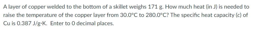 A layer of copper welded to the bottom of a skillet weighs 171 g. How much heat (in J) is needed to
raise the temperature of the copper layer from 30.0°C to 280.0°C? The specific heat capacity (c) of
Cu is 0.387 J/g•K. Enter to 0 decimal places.
