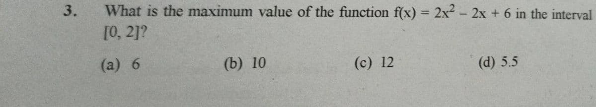 What is the maximum value of the function f(x) = 2x - 2x + 6 in the interval
[0, 2]?
(a) 6
(b) 10
(c) 12
(d) 5.5
3.
