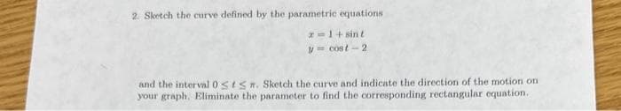 2. Sketch the curve defined by the parametric equations
z=1+ sint
y = cost-2
and the interval 0sts. Sketch the curve and indicate the direction of the motion on
your graph. Eliminate the parameter to find the corresponding rectangular equation..