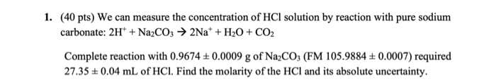 1. (40 pts) We can measure the concentration of HCl solution by reaction with pure sodium
carbonate: 2H + Na2CO3 →2Na+ + H₂O + CO₂
Complete reaction with 0.9674 +0.0009 g of Na2CO3 (FM 105.9884 +0.0007) required
27.35 0.04 mL of HCl. Find the molarity of the HCI and its absolute uncertainty.