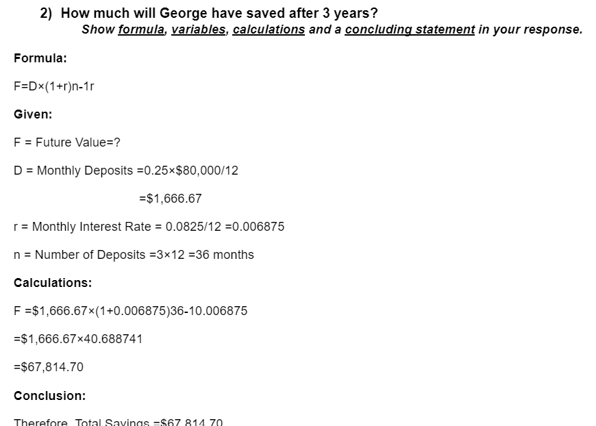 2) How much will George have saved after 3 years?
Show formula, variables, calculations and a concluding statement in your response.
Formula:
F=Dx(1+r)n-1r
Given:
F = Future Value=?
D = Monthly Deposits
=0.25×$80,000/12
= $1,666.67
r = Monthly Interest Rate = 0.0825/12 =0.006875
n = Number of Deposits =3×12 = 36 months
Calculations:
F =$1,666.67×(1+0.006875)36-10.006875
=$1,666.67x40.688741
= $67,814.70
Conclusion:
Therefore Total Savings $67 814 70