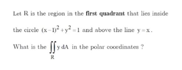 Let R is the region in the first quadrant that lies inside
the circle (x-1)- +y =1 and above the line y =x.
What is the y
y dA in the polar coordinates ?
R
