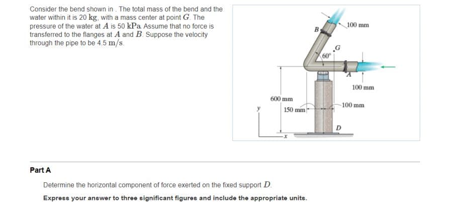 Consider the bend shown in . The total mass of the bend and the
water within it is 20 kg, with a mass center at point G. The
pressure of the water at A is 50 kPa Assume that no force is
transferred to the flanges at A and B. Suppose the velocity
through the pipe to be 4.5 m/s.
100 mm
By
60
100 mm
600 mm
150 mm-
100 mm
D
Part A
Determine the horizontal component of force exerted on the fixed support D.
Express your answer to three significant figures and include the appropriate units.
