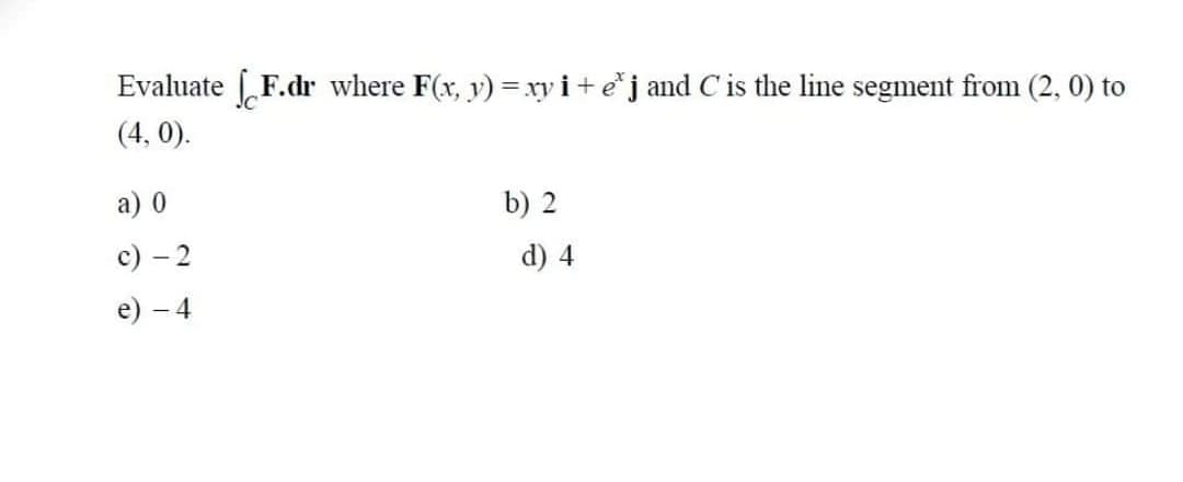 Evaluate
F.dr where F(x, v) = xy i+e*j and C is the line segment from (2, 0) to
(4, 0).
а) 0
b) 2
с) - 2
d) 4
е) — 4
