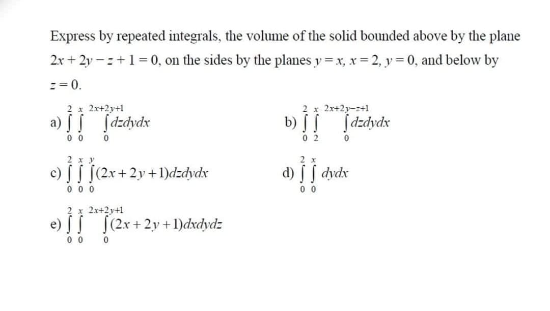 Express by repeated integrals, the volume of the solid bounded above by the plane
2x + 2y – z+1= 0, on the sides by the planes y = x, xr = 2, y = 0, and below by
z = 0.
2 х 2х+2у+1
2 х 2х+2у-г+1
a) [ I
ſdzdydx
b) S
Įdzdydx
0 0
0 2
2 x y
2 x
c) [ [ [(2x+2y +1)dzdydx
je
d) dydx
0 0 0
0 0
2 x 2x+2y+1
e) (2x+2y+ 1)dxdydz
0 0 0
