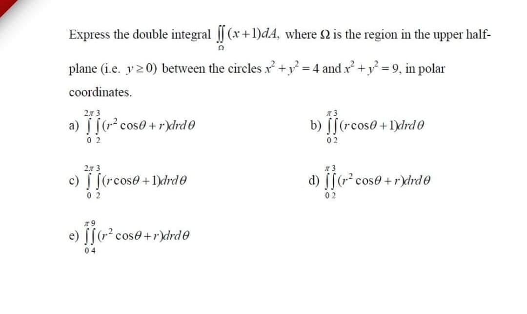 Express the double integral || (x+l)dA, where 2 is the region in the upper half-
plane (i.e. y20) between the circles x +y = 4 and x +y = 9, in polar
coordinates.
2л 3
a) [[(r cose +r)drd0
b) [[(rcos0 +1)drde
0 2
0 2
2л 3
c) [(rcose+1)drde
d) [[(r? cose + r)drd0
0 2
02
J[ cose+rdrde
04
