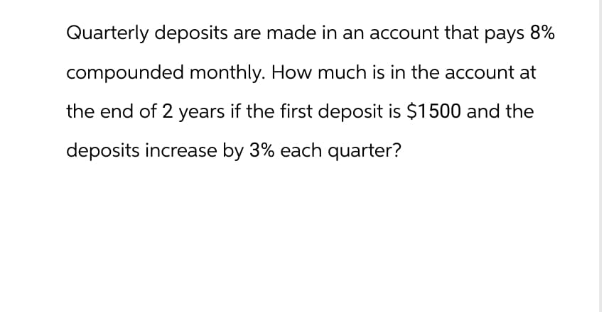 Quarterly deposits are made in an account that pays 8%
compounded monthly. How much is in the account at
the end of 2 years if the first deposit is $1500 and the
deposits increase by 3% each quarter?