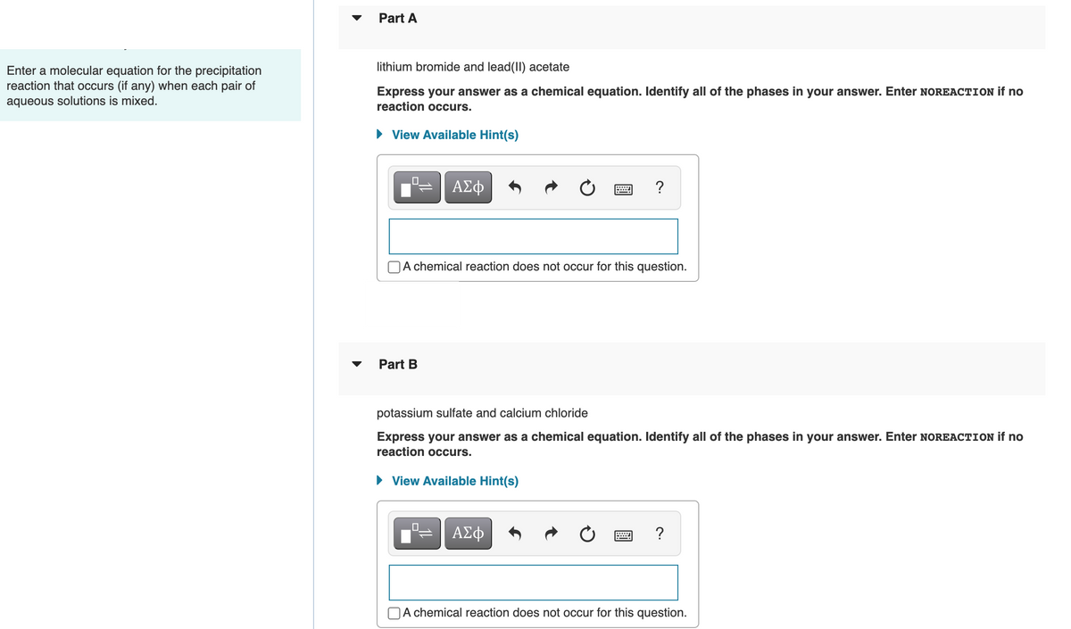 Part A
lithium bromide and lead(II) acetate
Enter a molecular equation for the precipitation
reaction that occurs (if any) when each pair of
aqueous solutions is mixed.
Express your answer as a chemical equation. Identify all of the phases in your answer. Enter NOREACTION if no
reaction occurs.
• View Available Hint(s)
?
A chemical reaction does not occur for this question.
Part B
potassium sulfate and calcium chloride
Express your answer as a chemical equation. Identify all of the phases in your answer. Enter NOREACTION if no
reaction occurs.
• View Available Hint(s)
ΑΣφ
?
A chemical reaction does not occur for this question.
