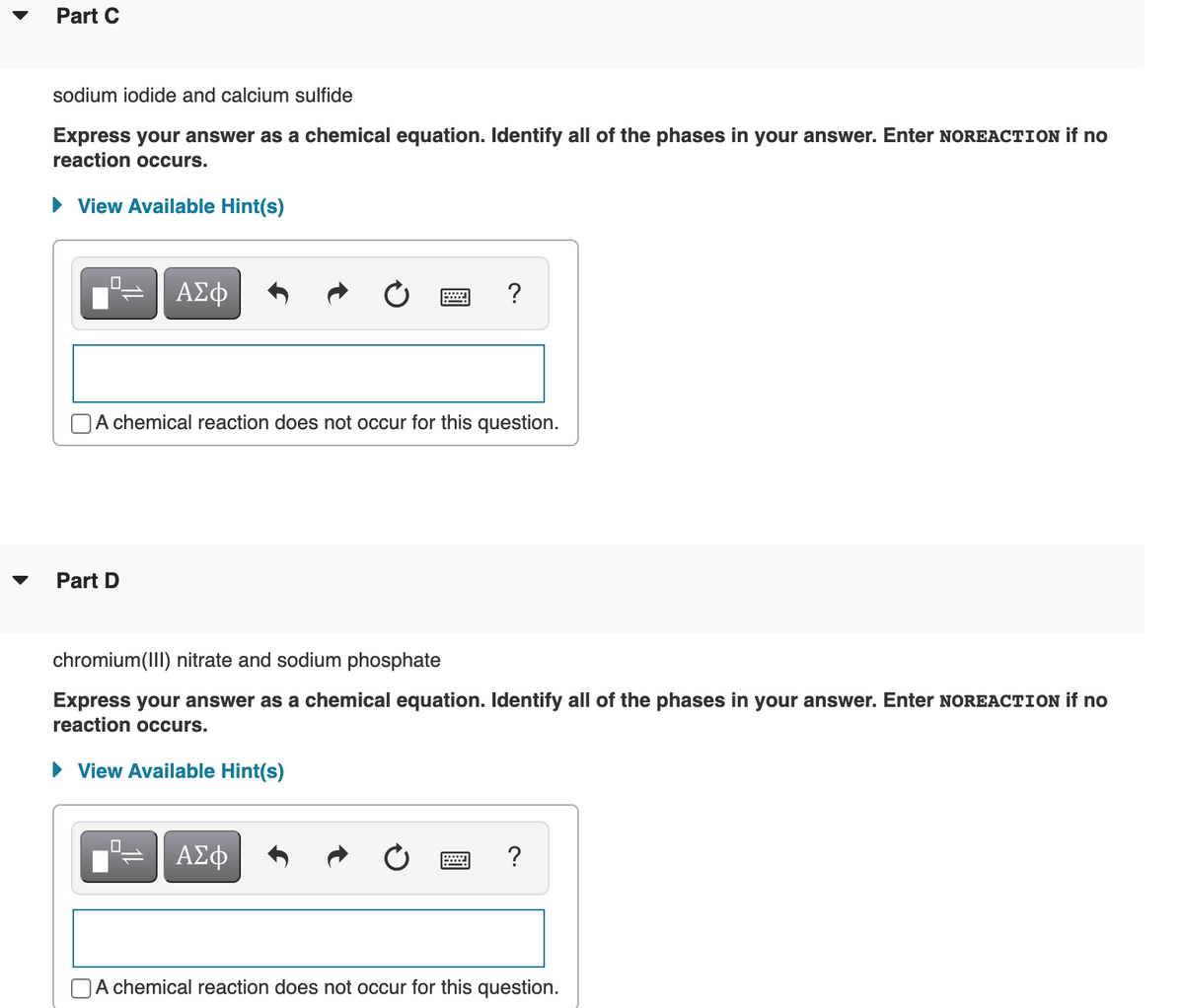 Part C
sodium iodide and calcium sulfide
Express your answer as a chemical equation. Identify all of the phases in your answer. Enter NOREACTION if no
reaction occurs.
View Available Hint(s)
?
A chemical reaction does not occur for this question.
Part D
chromium(III) nitrate and sodium phosphate
Express your answer as a chemical equation. Identify all of the phases in your answer. Enter NOREACTION if no
reaction occurs.
• View Available Hint(s)
ΑΣφ
|A chemical reaction does not occur for this question.
