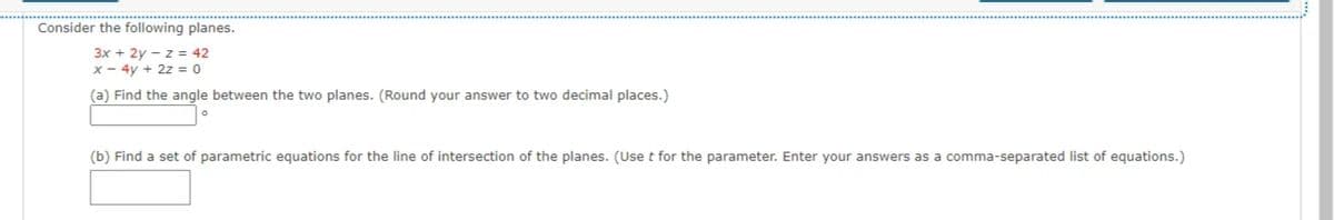 Consider the following planes.
3x + 2y - z = 42
x- 4y + 2z = 0
(a) Find the angle between the two planes. (Round your answer to two decimal places.)
(b) Find a set of parametric equations for the line of intersection of the planes. (Use t for the parameter. Enter your answers as a comma-separated list of equations.)
