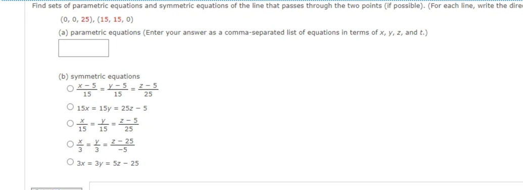 Find sets of parametric equations and symmetric equations of the line that passes through the two points (if possible). (For each line, write the dire
(0, 0, 25), (15, 15, 0)
(a) parametric equations (Enter your answer as a comma-separated list of equations in terms of x, y, z, and t.)
(b) symmetric equations
OX- 5 - Y-5 -
15
15
z - 5
O 15x = 15y = 25z - 5
=2- 5
25
15
-=L = Z – 25
-5
O 3x = 3y = 5z – 25
