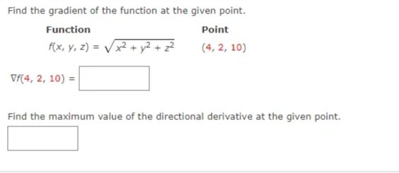 Find the gradient of the function at the given point.
Function
Point
F(x, y, z) = Vx² + y² + z²
(4, 2, 10)
Vf(4, 2, 10) =
Find the maximum value of the directional derivative at the given point.
