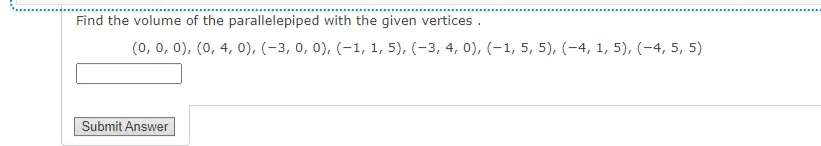Find the volume of the parallelepiped with the given vertices .
(0, 0, 0), (0, 4, 0), (-3, 0, 0), (-1, 1, 5), (-3, 4, 0), (-1, 5, 5), (-4, 1, 5), (-4, 5, 5)
Submit Answer
