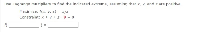 Use Lagrange multipliers to find the indicated extrema, assuming that x, y, and z are positive.
Maximize: f(x, y, z) = xyz
Constraint: x + y + z - 9 = 0
