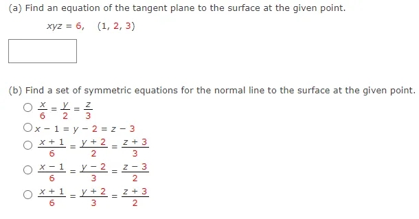 (a) Find an equation of the tangent plane to the surface at the given point.
хуz %3D 6, (1, 2, 3)
(b) Find a set of symmetric equations for the normal line to the surface at the given point.
X - Y = Z
2
3
Ox - 1 = y - 2 = z - 3
x + 1 - y + 2
z + 3
O X-1-2 - 2
у - 2
z - 3
=
x +1 - y + 2 - z + 3
%3D
3
||
