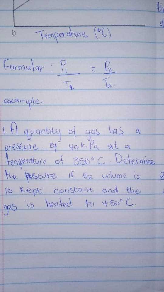 the
Temperature (C)
Formular: P
example.
LA
quantity of
pressure oy 40k Pa at a
gas
has
tenpercture of 360° C. Determine
the pessure if the colume is
18 Kept constant and the
is heated
to 450° C.
15
gos
