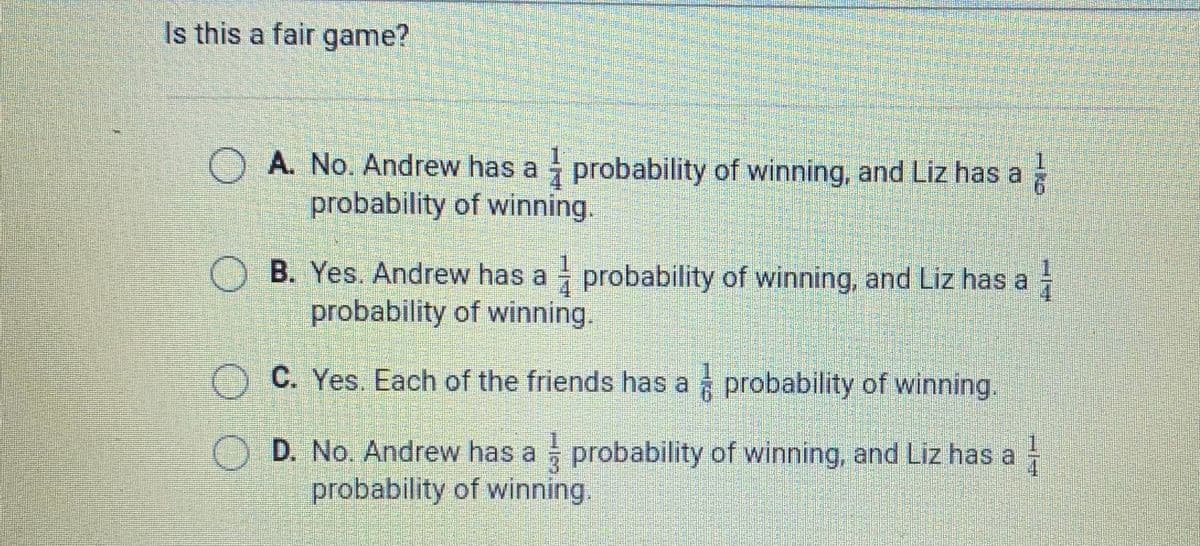 Is this a fair game?
A. No. Andrew has a probability of winning, and Liz has a
probability of winning.
O B. Yes. Andrew has a probability of winning, and Liz has a
probability of winning.
1.
O C. Yes. Each of the friends has a probability of winning.
O D. No. Andrew has a probability of winning, and Liz has a
probability of winning.
